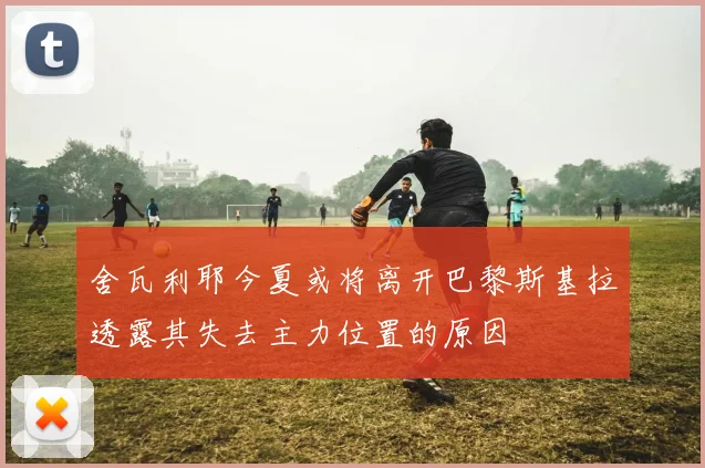 舍瓦利耶今夏或将离开巴黎斯基拉透露其失去主力位置的原因