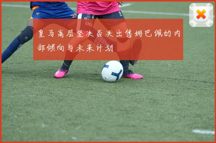 皇马高层坚决否决出售姆巴佩的内部倾向与未来计划
