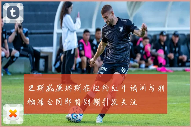 里斯威廉姆斯在纽约红牛试训与利物浦合同即将到期引发关注