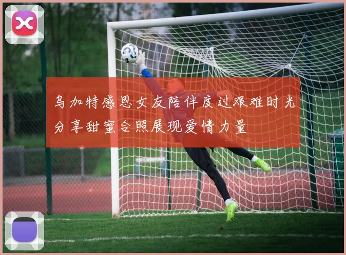 乌加特感恩女友陪伴度过艰难时光分享甜蜜合照展现爱情力量