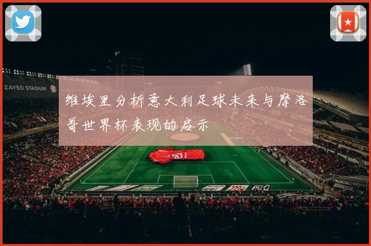 维埃里分析意大利足球未来与摩洛哥世界杯表现的启示