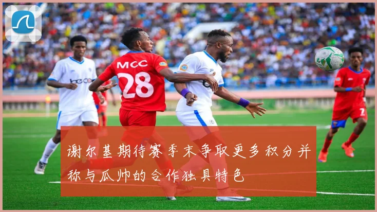 谢尔基期待赛季末争取更多积分并称与瓜帅的合作独具特色