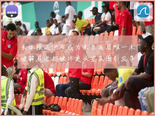 米体报道伊布成为米兰高层唯一未被解雇者却破坏更衣室氛围引发争议