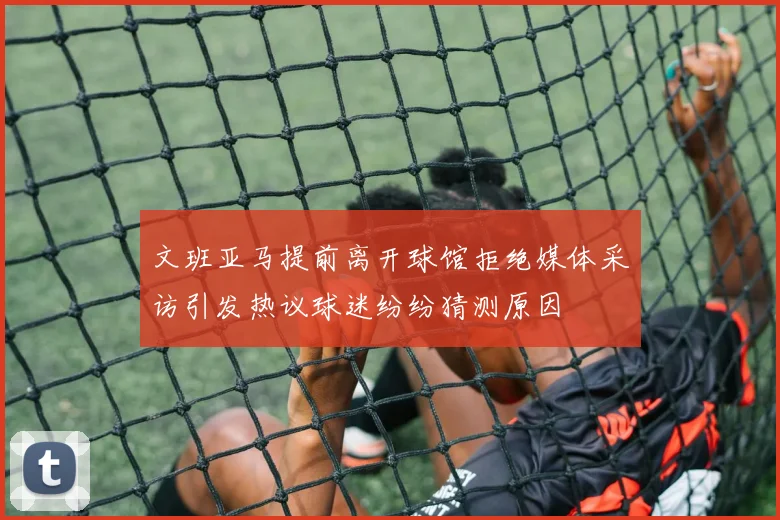 文班亚马提前离开球馆拒绝媒体采访引发热议球迷纷纷猜测原因