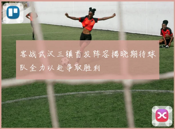 客战武汉三镇首发阵容揭晓期待球队全力以赴争取胜利