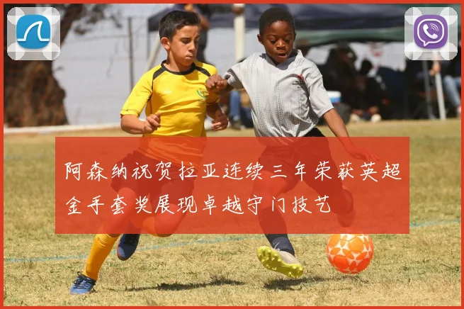 阿森纳祝贺拉亚连续三年荣获英超金手套奖展现卓越守门技艺