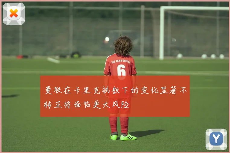 曼联在卡里克执教下的变化显著不转正将面临更大风险