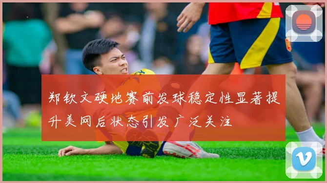 郑钦文硬地赛前发球稳定性显著提升美网后状态引发广泛关注