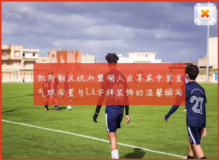 凯斯勒庆祝加盟湖人分享家中紫金气球布置与LA字样装饰的温馨瞬间